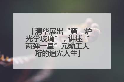 清华展出“第一炉光学玻璃”，讲述“两弹一星”元勋王大珩的追光人生