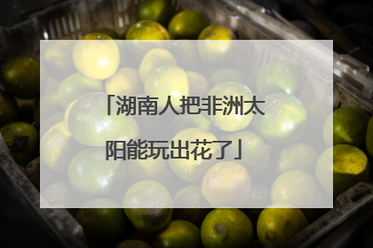 湖南人把非洲太阳能玩出花了