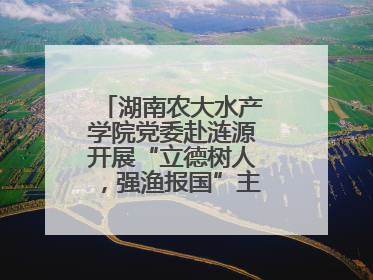 湖南农大水产学院党委赴涟源开展“立德树人，强渔报国”主题党建活动