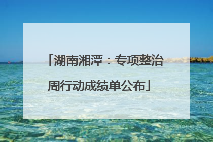 湖南湘潭：专项整治周行动成绩单公布