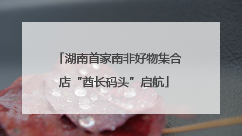湖南首家南非好物集合店“酋长码头”启航