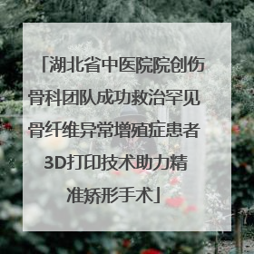 湖北省中医院院创伤骨科团队成功救治罕见骨纤维异常增殖症患者 3D打印技术助力精准矫形手术