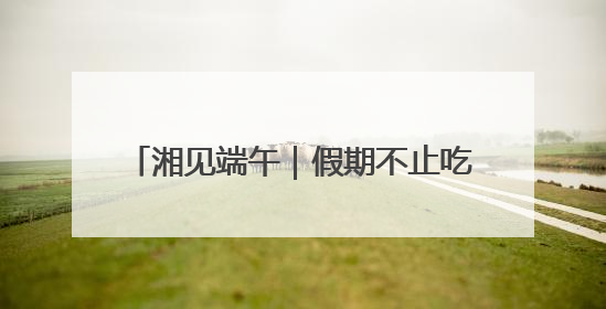 湘见端午｜假期不止吃粽子看龙舟，还有这些精彩赛事活动等你来