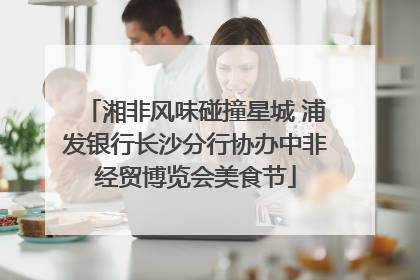 湘非风味碰撞星城 浦发银行长沙分行协办中非经贸博览会美食节