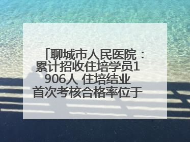 聊城市人民医院：累计招收住培学员1906人 住培结业首次考核合格率位于全省前列