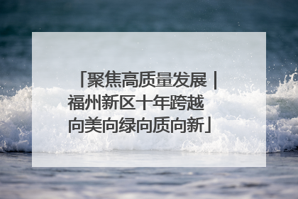 聚焦高质量发展｜福州新区十年跨越 向美向绿向质向新