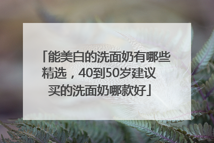 能美白的洗面奶有哪些精选，40到50岁建议买的洗面奶哪款好