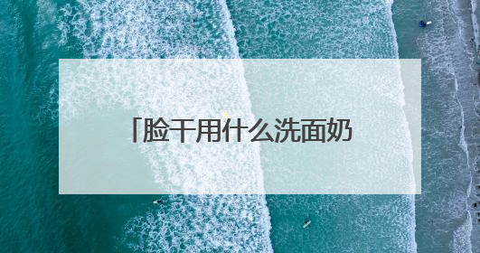 脸干用什么洗面奶好？洗面奶哪个牌子好，2025洗面奶值得买推荐！