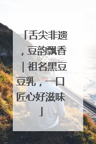 舌尖非遗，豆韵飘香｜祖名黑豆豆乳，一口匠心好滋味