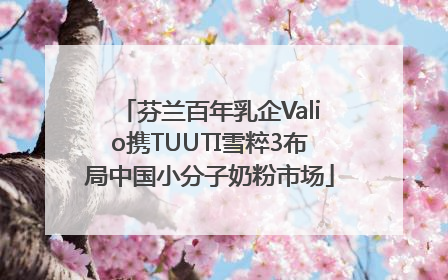芬兰百年乳企Valio携TUUTI雪粹3布局中国小分子奶粉市场