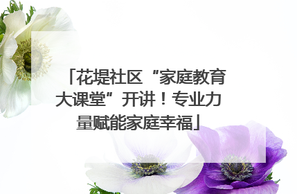 花堤社区“家庭教育大课堂”开讲！专业力量赋能家庭幸福