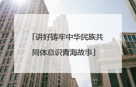 讲好铸牢中华民族共同体意识青海故事