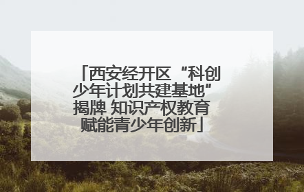 西安经开区“科创少年计划共建基地”揭牌 知识产权教育赋能青少年创新