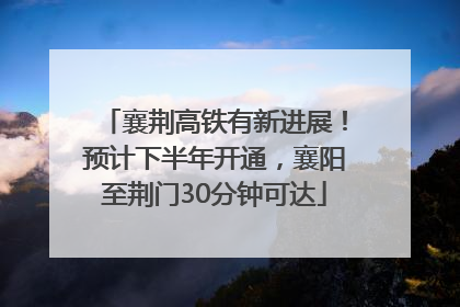 襄荆高铁有新进展！预计下半年开通，襄阳至荆门30分钟可达