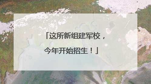 这所新组建军校，今年开始招生！