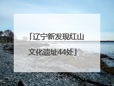辽宁新发现红山文化遗址44处