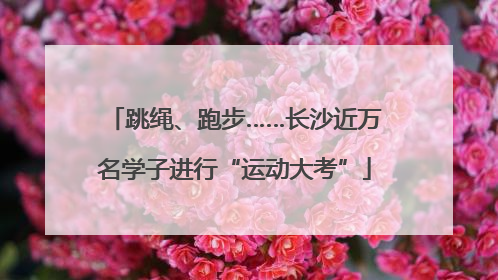 跳绳、跑步……长沙近万名学子进行“运动大考”
