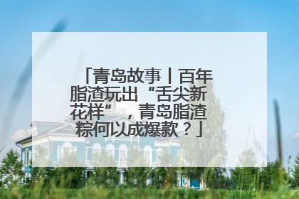 青岛故事丨百年脂渣玩出“舌尖新花样”，青岛脂渣粽何以成爆款？