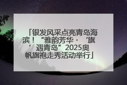 银发风采点亮青岛海滨！“雅韵芳华・‘旗’遇青岛”2025奥帆旗袍走秀活动举行
