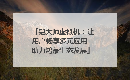 铠大师虚拟机：让用户畅享多元应用 助力鸿蒙生态发展