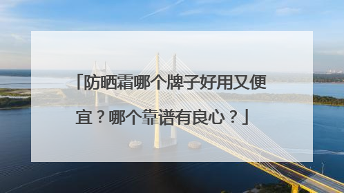 防晒霜哪个牌子好用又便宜？哪个靠谱有良心？