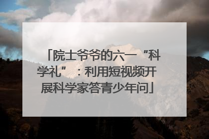 院士爷爷的六一“科学礼”：利用短视频开展科学家答青少年问