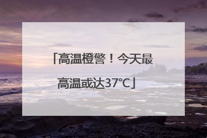 高温橙警！今天最高温或达37℃