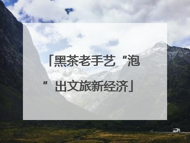 黑茶老手艺“泡”出文旅新经济