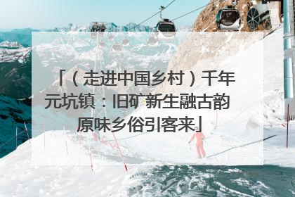 （走进中国乡村）千年元坑镇：旧矿新生融古韵 原味乡俗引客来