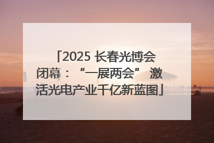 2025 长春光博会闭幕：“一展两会” 激活光电产业千亿新蓝图