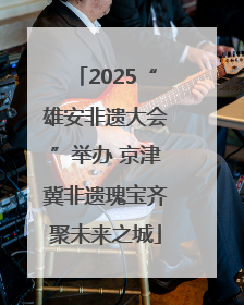 2025“雄安非遗大会”举办 京津冀非遗瑰宝齐聚未来之城