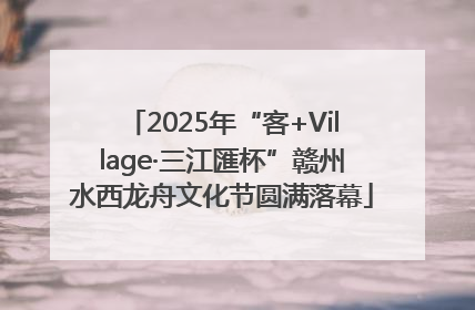2025年“客+Village·三江匯杯”赣州水西龙舟文化节圆满落幕