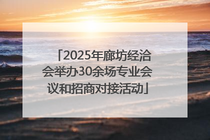 2025年廊坊经洽会举办30余场专业会议和招商对接活动