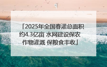 2025年全国春灌总面积约4.3亿亩 水网建设保农作物灌溉 保粮食丰收
