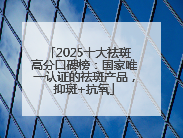 2025十大祛斑高分口碑榜：国家唯一认证的祛斑产品，抑斑+抗氧