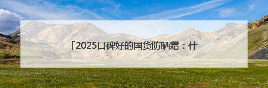 2025口碑好的国货防晒霜：什么牌子的防晒效果好？入股不亏