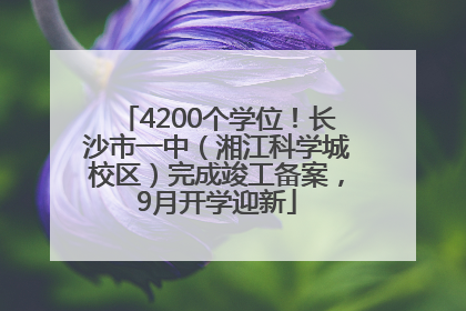 4200个学位！长沙市一中（湘江科学城校区）完成竣工备案，9月开学迎新