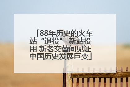 88年历史的火车站“退役” 新站投用 新老交替间见证中国历史发展巨变