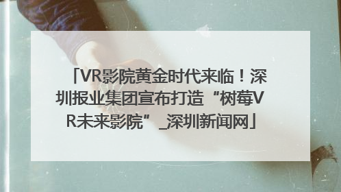 VR影院黄金时代来临！深圳报业集团宣布打造“树莓VR未来影院”_深圳新闻网